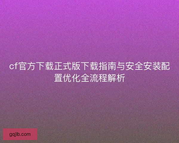 cf官方下载正式版下载指南与安全安装配置优化全流程解析 cf官方下载正式版下载指南与安全安装配置优化全流程解析
