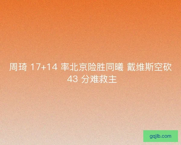 周琦 17+14 率北京险胜同曦 戴维斯空砍 43 分难救主