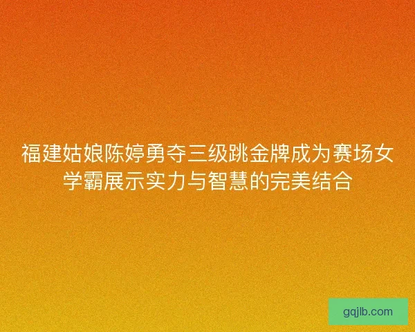 福建姑娘陈婷勇夺三级跳金牌成为赛场女学霸展示实力与智慧的完美结合