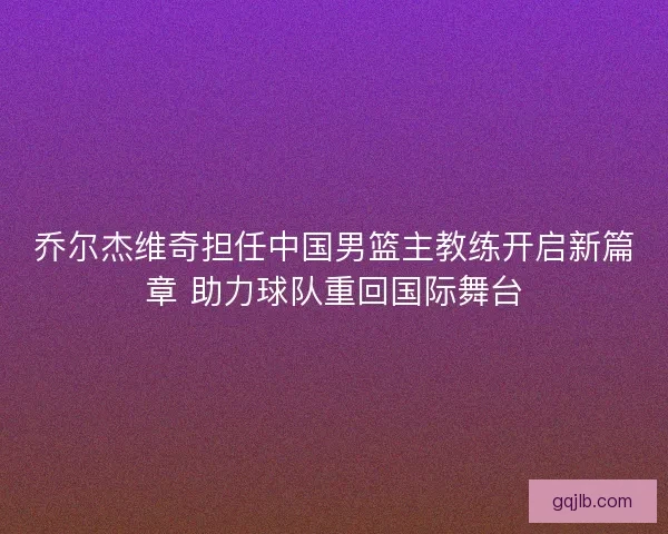 乔尔杰维奇担任中国男篮主教练开启新篇章 助力球队重回国际舞台 乔尔杰维奇担任中国男篮主教练开启新篇章 助力球队重回国际舞台