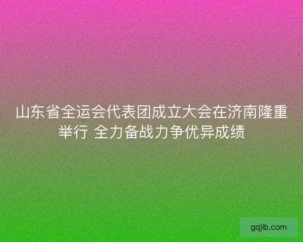 山东省全运会代表团成立大会在济南隆重举行 全力备战力争优异成绩 山东省全运会代表团成立大会在济南隆重举行 全力备战力争优异成绩