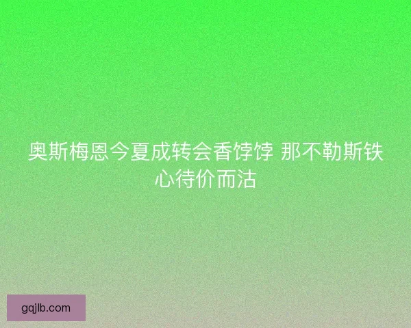 奥斯梅恩今夏成转会香饽饽 那不勒斯铁心待价而沽
