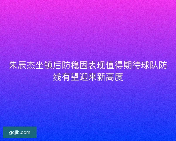 朱辰杰坐镇后防稳固表现值得期待球队防线有望迎来新高度 朱辰杰坐镇后防稳固表现值得期待球队防线有望迎来新高度