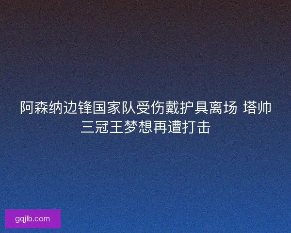 阿森纳边锋国家队受伤戴护具离场 塔帅三冠王梦想再遭打击