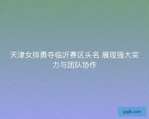 天津女排勇夺临沂赛区头名 展现强大实力与团队协作