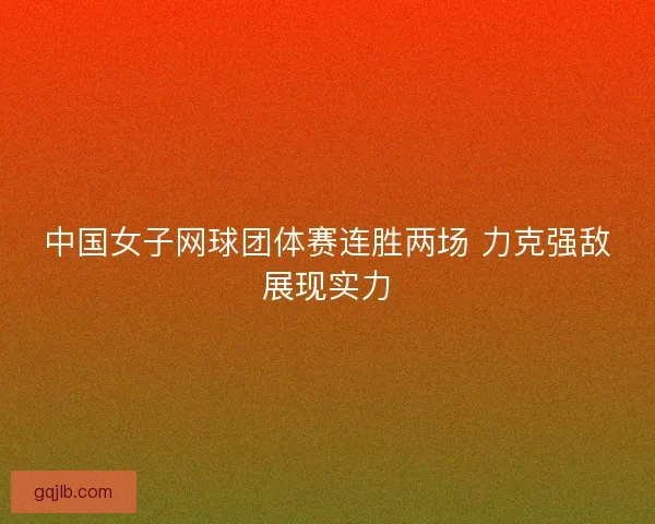 中国女子网球团体赛连胜两场 力克强敌展现实力 中国女子网球团体赛连胜两场 力克强敌展现实力