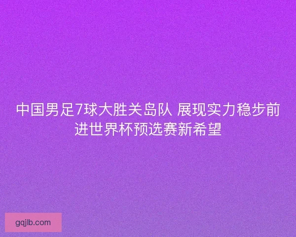 中国男足7球大胜关岛队 展现实力稳步前进世界杯预选赛新希望 中国男足7球大胜关岛队 展现实力稳步前进世界杯预选赛新希望