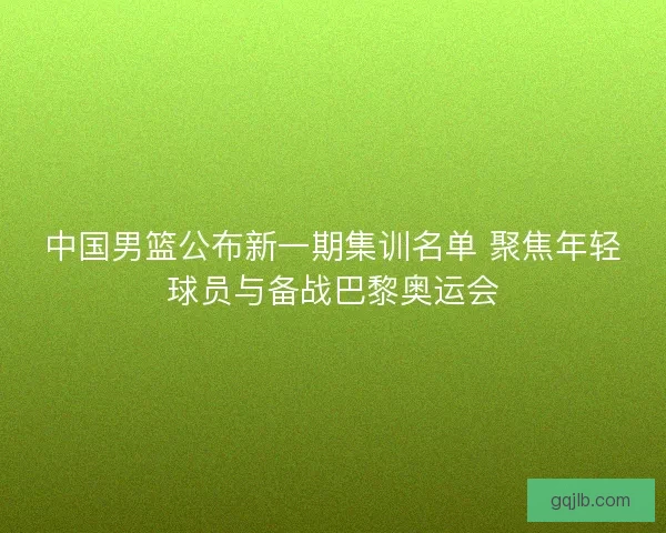 中国男篮公布新一期集训名单 聚焦年轻球员与备战巴黎奥运会 中国男篮公布新一期集训名单 聚焦年轻球员与备战巴黎奥运会